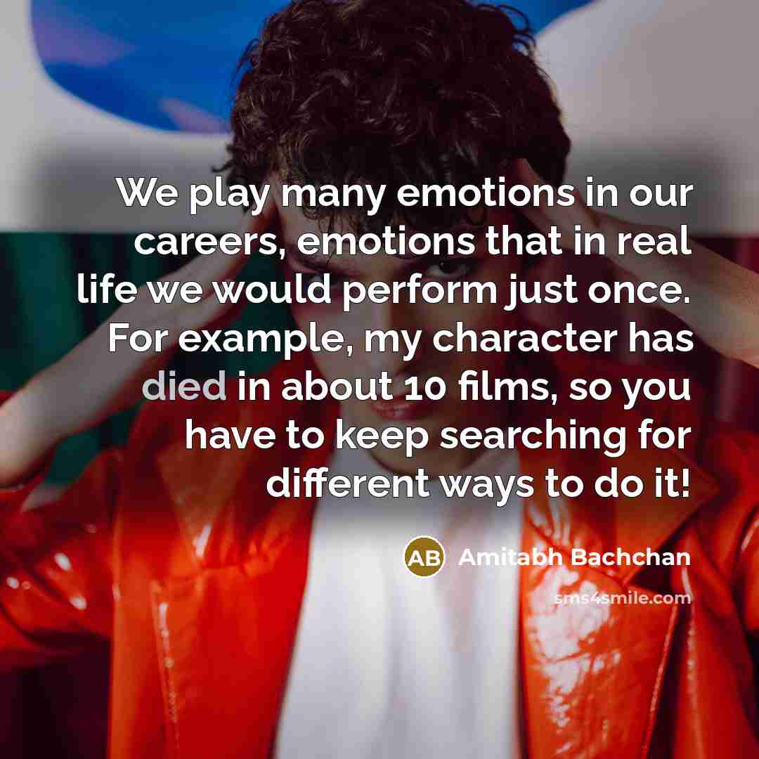 “We play many emotions in our careers, emotions that in real life we would perform just once. For example, my character has died in about 10 films, so you have to keep searching for different ways to do it!” quote by Amitabh Bachchan