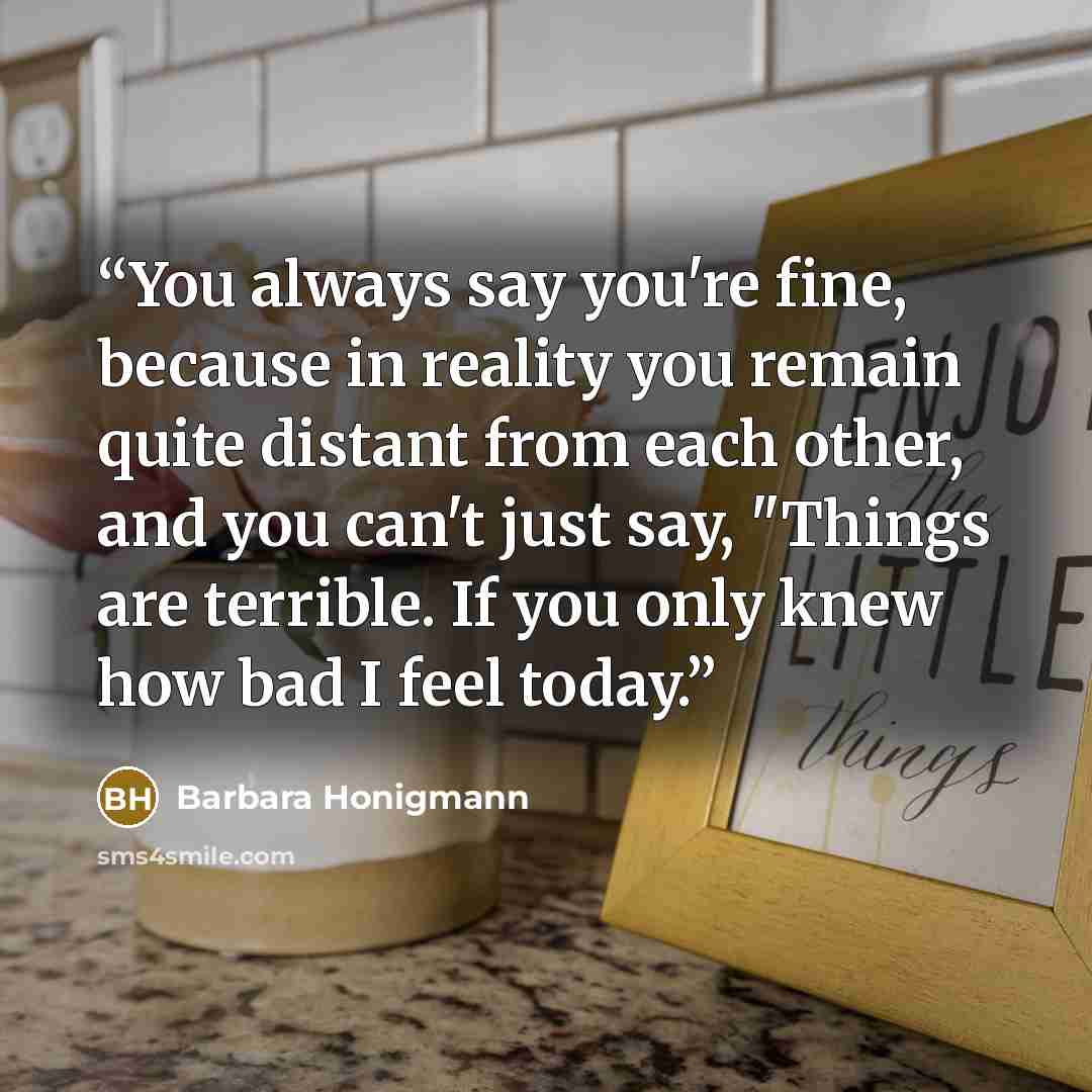 “You always say you're fine, because in reality you remain quite distant from each other, and you can't just say, "Things are terrible. If you only knew how bad I feel today.” quote by Barbara Honigmann