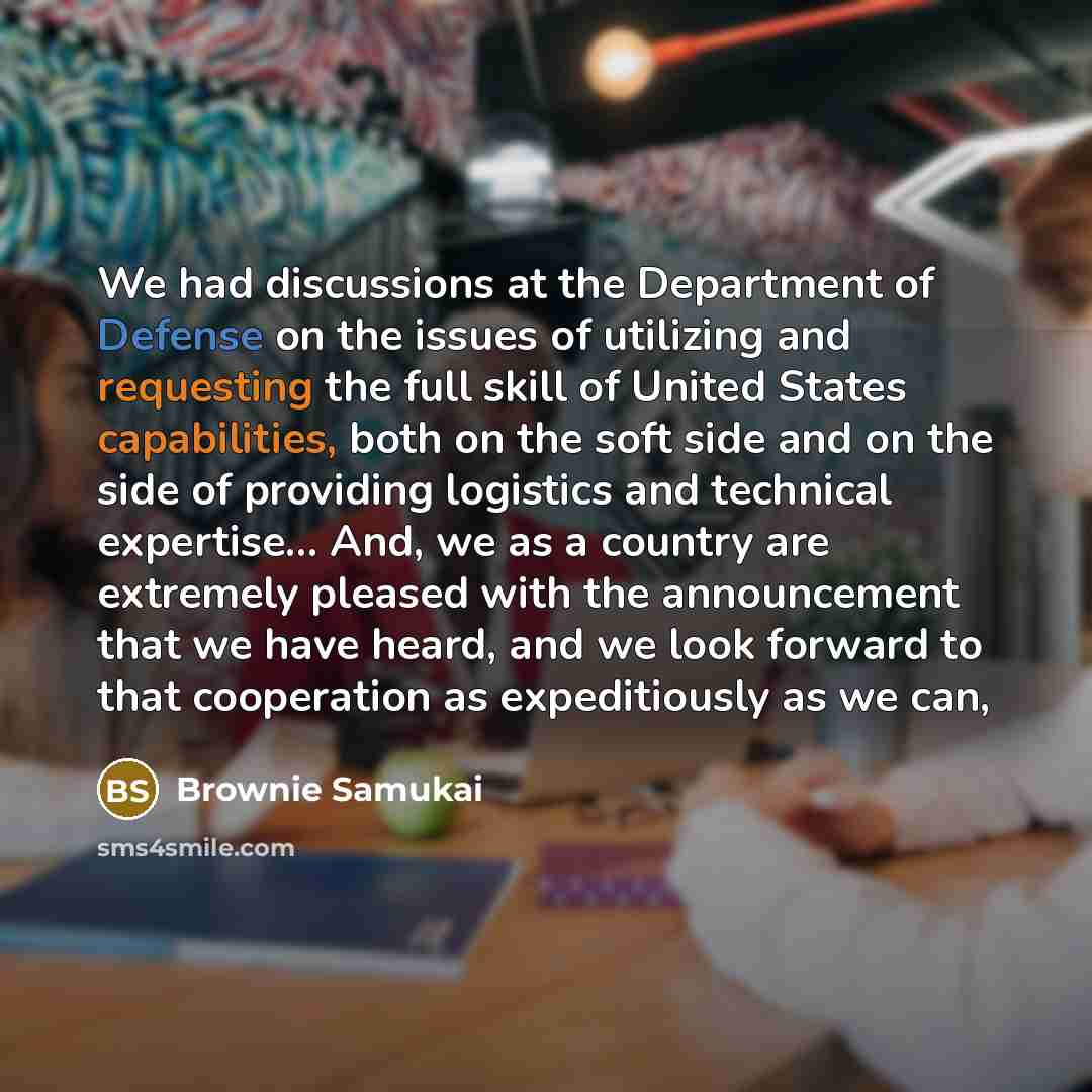 “We had discussions at the Department of Defense on the issues of utilizing and requesting the full skill of United States capabilities, both on the soft side and on the side of providing logistics and technical expertise... And, we as a country are extremely pleased with the announcement that we…” quote by Brownie Samukai