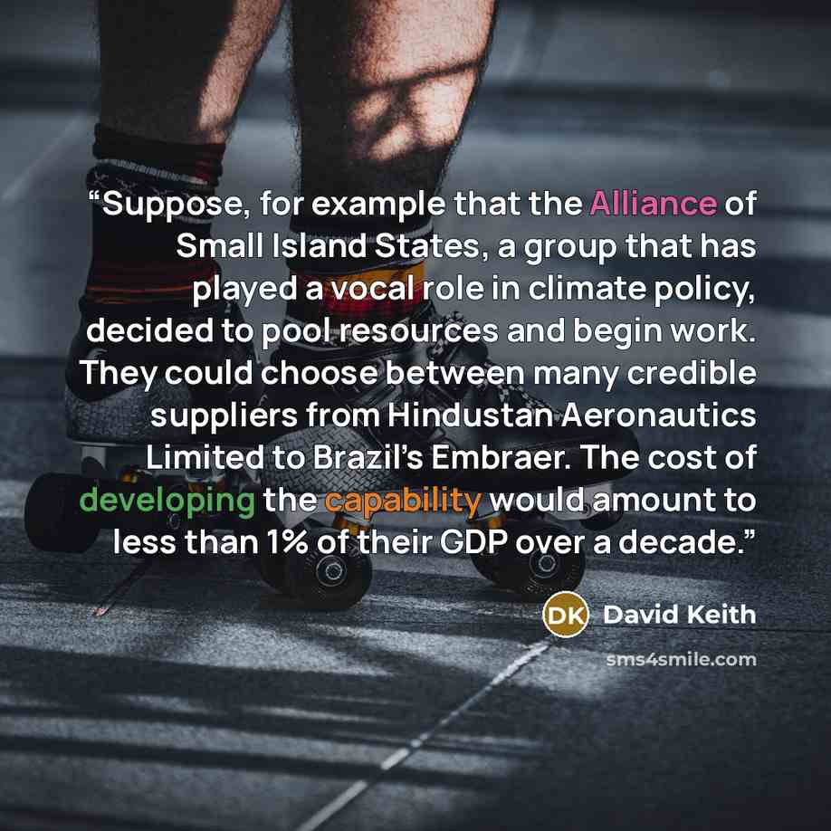 “Suppose, for example that the Alliance of Small Island States, a group that has played a vocal role in climate policy, decided to pool resources and begin work. They could choose between many credible suppliers from Hindustan Aeronautics Limited to Brazil’s Embraer. The cost of developing the…” quote by David Keith