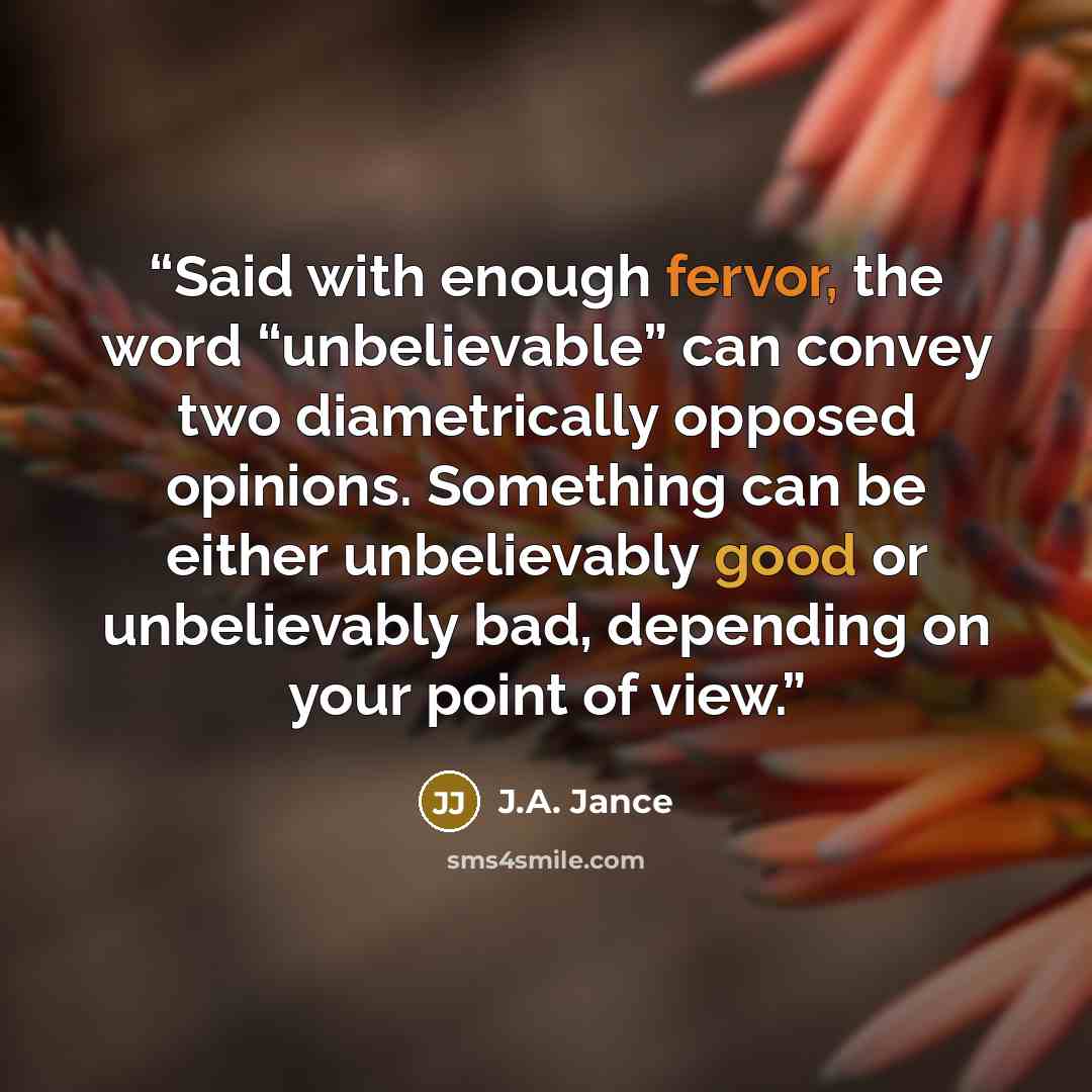 “Said with enough fervor, the word “unbelievable” can convey two diametrically opposed opinions. Something can be either unbelievably good or unbelievably bad, depending on your point of view.” quote by J.A. Jance