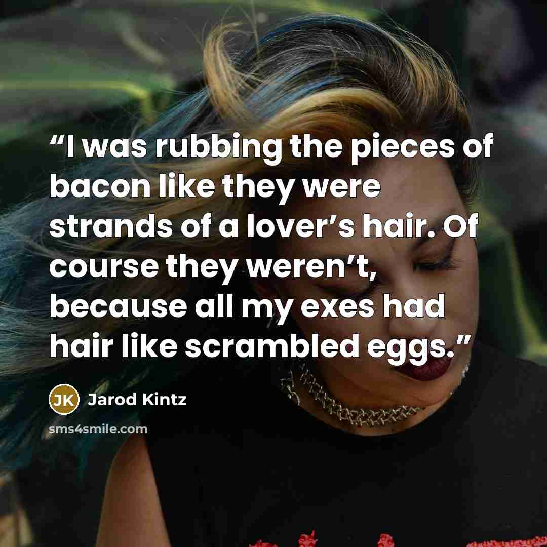 “I was rubbing the pieces of bacon like they were strands of a lover’s hair. Of course they weren’t, because all my exes had hair like scrambled eggs.” quote by Jarod Kintz