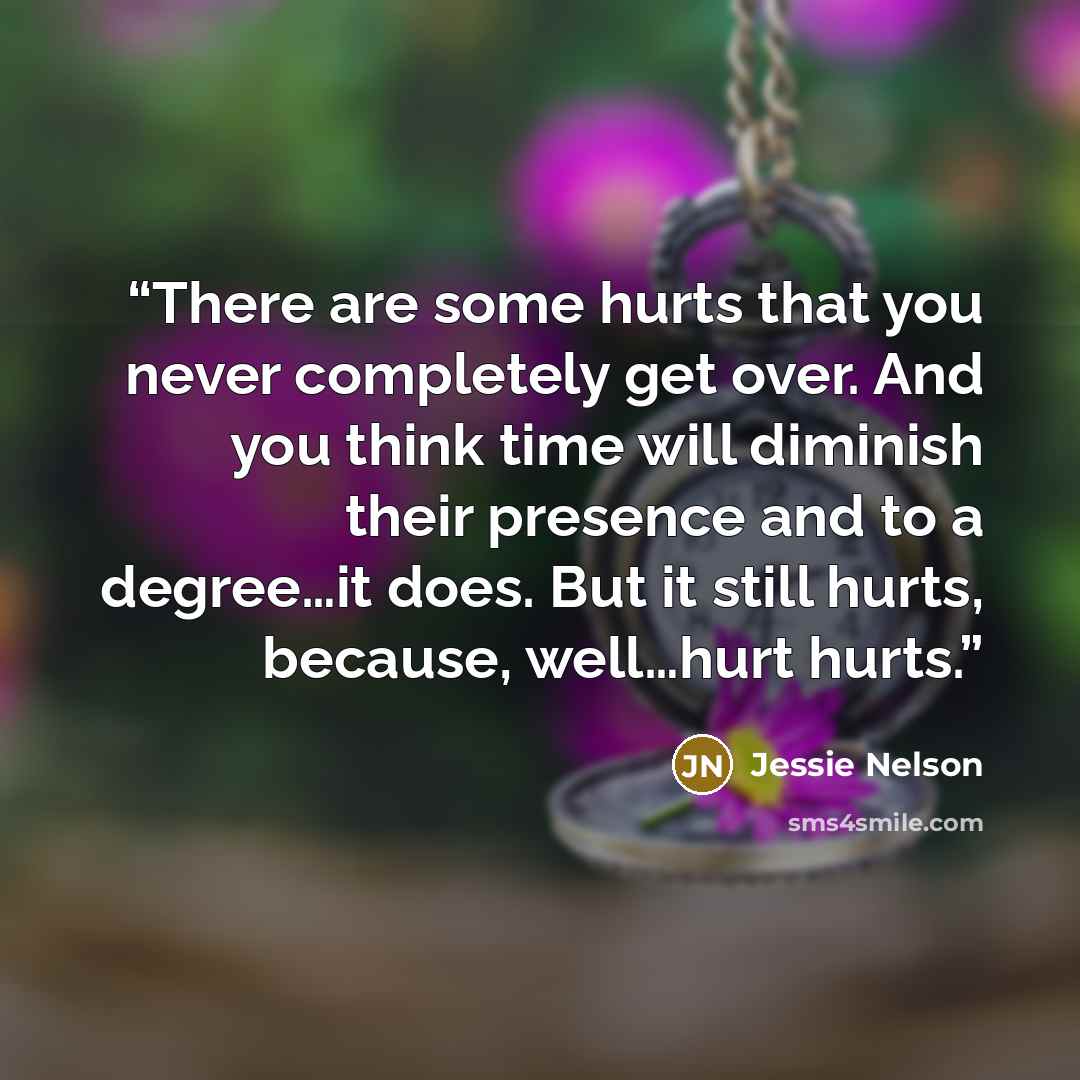 “There are some hurts that you never completely get over. And you think time will diminish their presence and to a degree…it does. But it still hurts, because, well…hurt hurts.” quote by Jessie Nelson