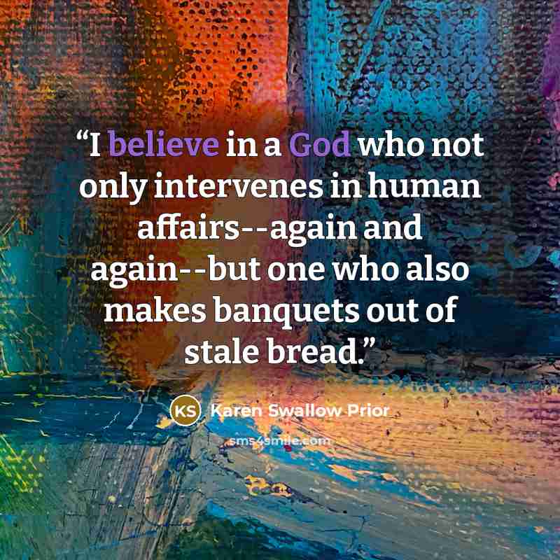 “I believe in a God who not only intervenes in human affairs--again and again--but one who also makes banquets out of stale bread.” quote by Karen Swallow Prior