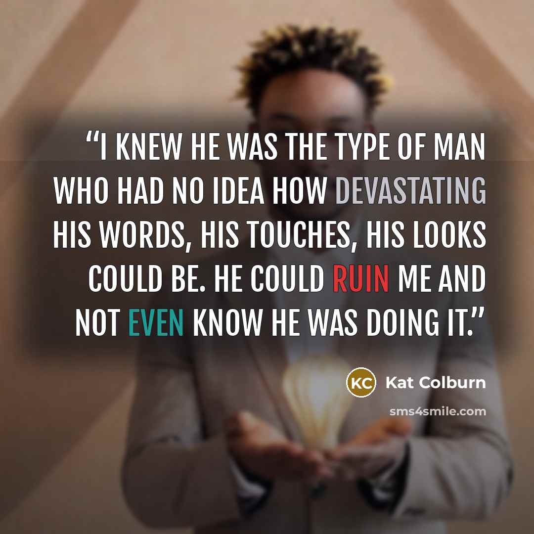 “I knew he was the type of man who had no idea how devastating his words, his touches, his looks could be. He could ruin me and not even know he was doing it.” quote by Kat Colburn