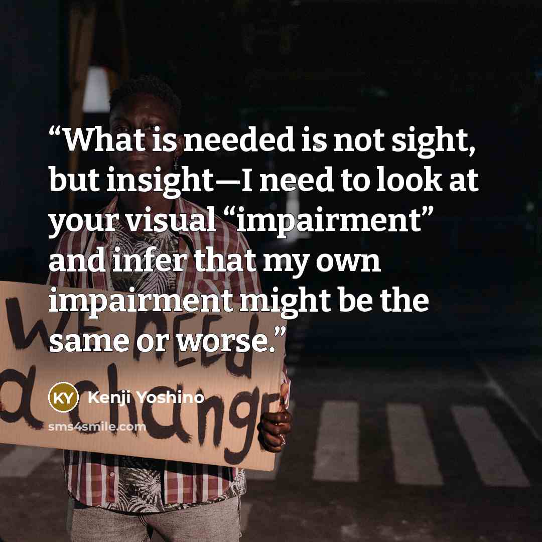 “What is needed is not sight, but insight—I need to look at your visual “impairment” and infer that my own impairment might be the same or worse.” quote by Kenji Yoshino