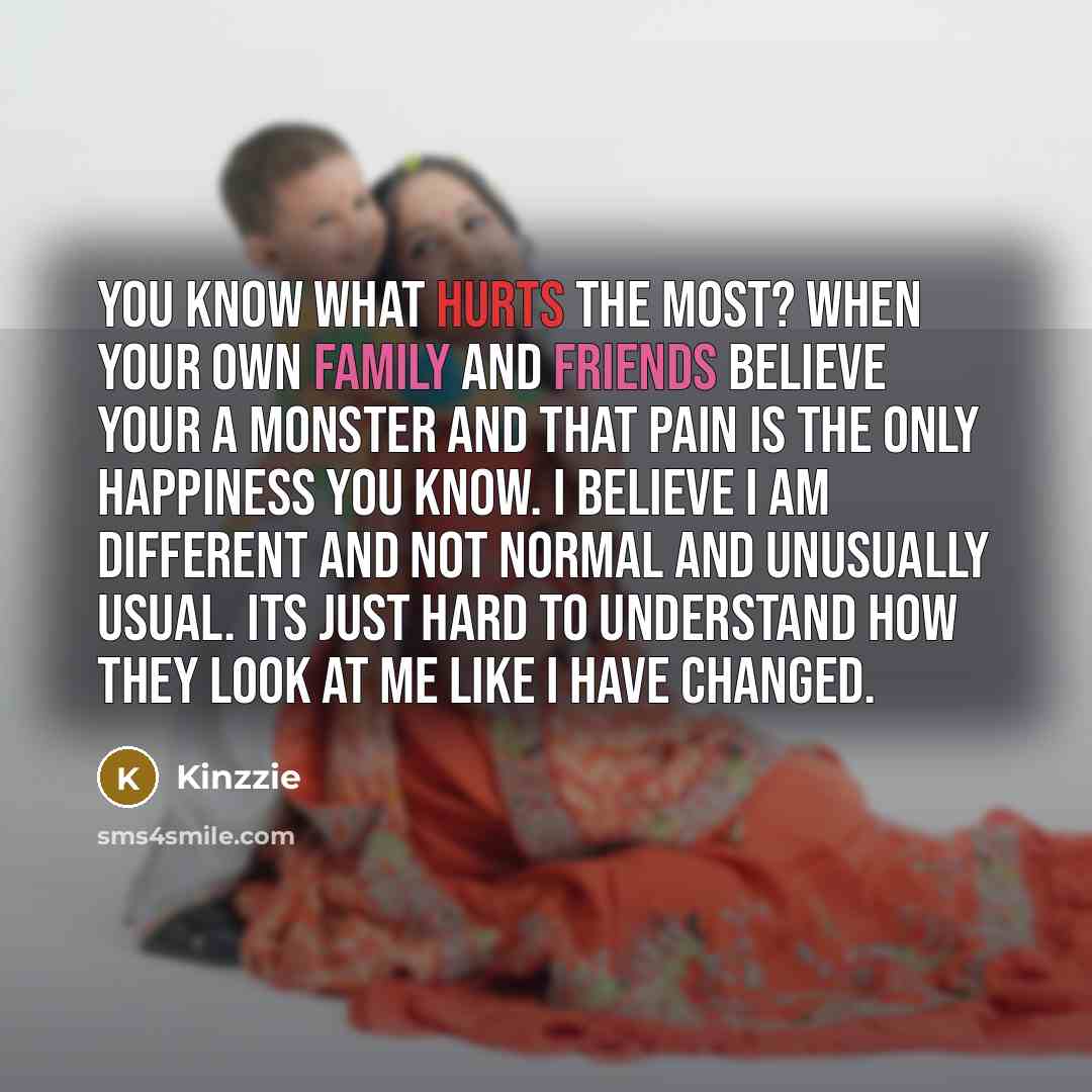 “You know what hurts the most? When your own family and friends believe your a monster and that pain is the only happiness you know. I believe I am different and not normal and unusually usual. Its just hard to understand how they look at me like I have changed.” quote by Kinzzie