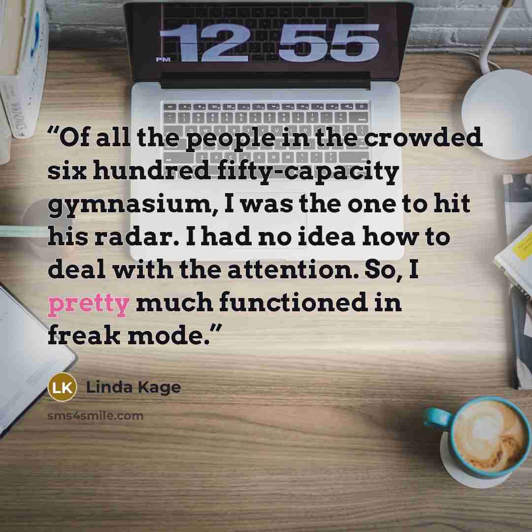 “Of all the people in the crowded six hundred fifty-capacity gymnasium, I was the one to hit his radar. I had no idea how to deal with the attention. So, I pretty much functioned in freak mode.” quote by Linda Kage