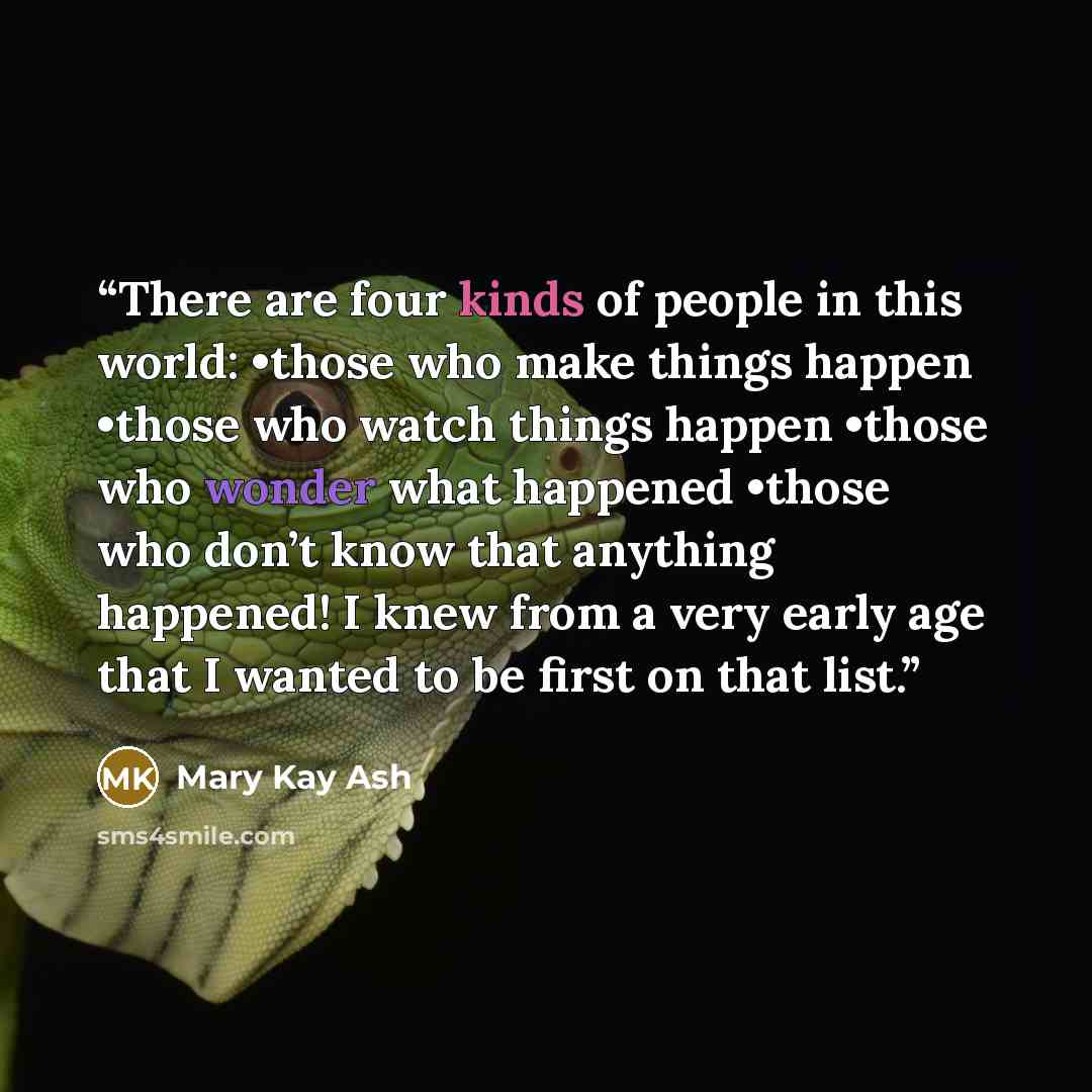 “There are four kinds of people in this world: •those who make things happen •those who watch things happen •those who wonder what happened •those who don’t know that anything happened! I knew from a very early age that I wanted to be first on that list.” quote by Mary Kay Ash