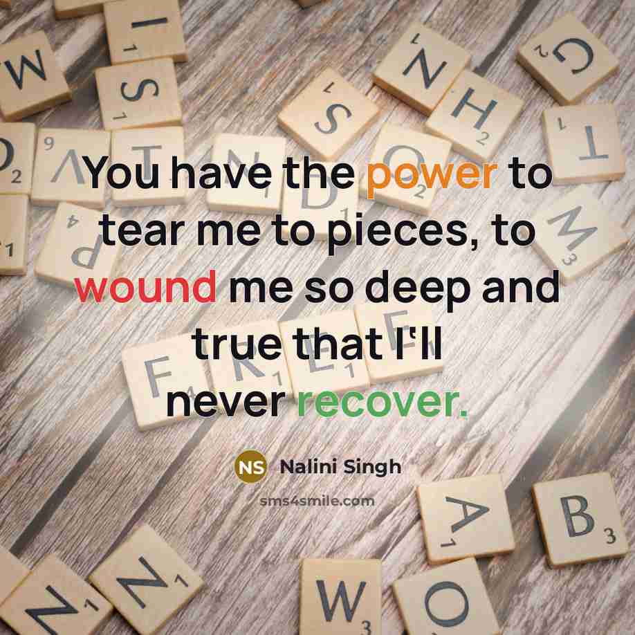 “You have the power to tear me to pieces, to wound me so deep and true that I‘ll never recover.” quote by Nalini Singh