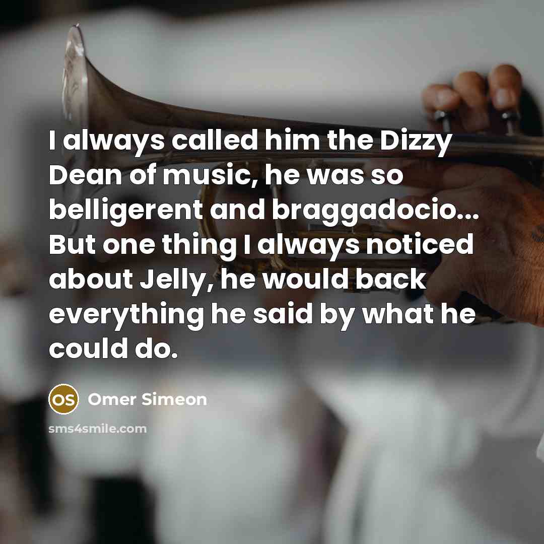 “I always called him the Dizzy Dean of music, he was so belligerent and braggadocio... But one thing I always noticed about Jelly, he would back everything he said by what he could do.” quote by Omer Simeon