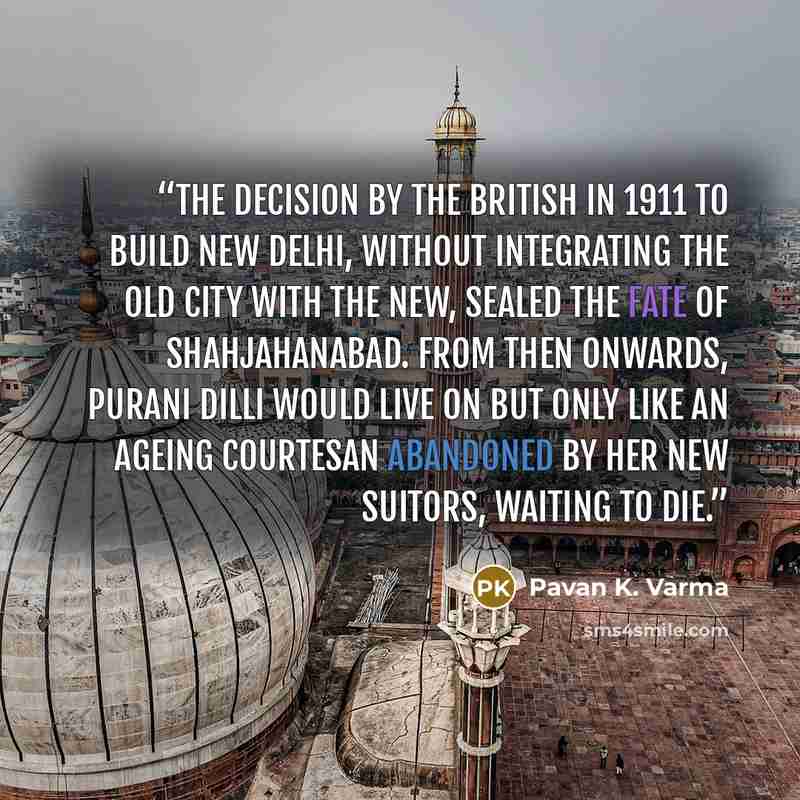 “The decision by the British in 1911 to build New Delhi, without integrating the old city with the new, sealed the fate of Shahjahanabad. From then onwards, purani Dilli would live on but only like an ageing courtesan abandoned by her new suitors, waiting to die.” quote by Pavan K. Varma