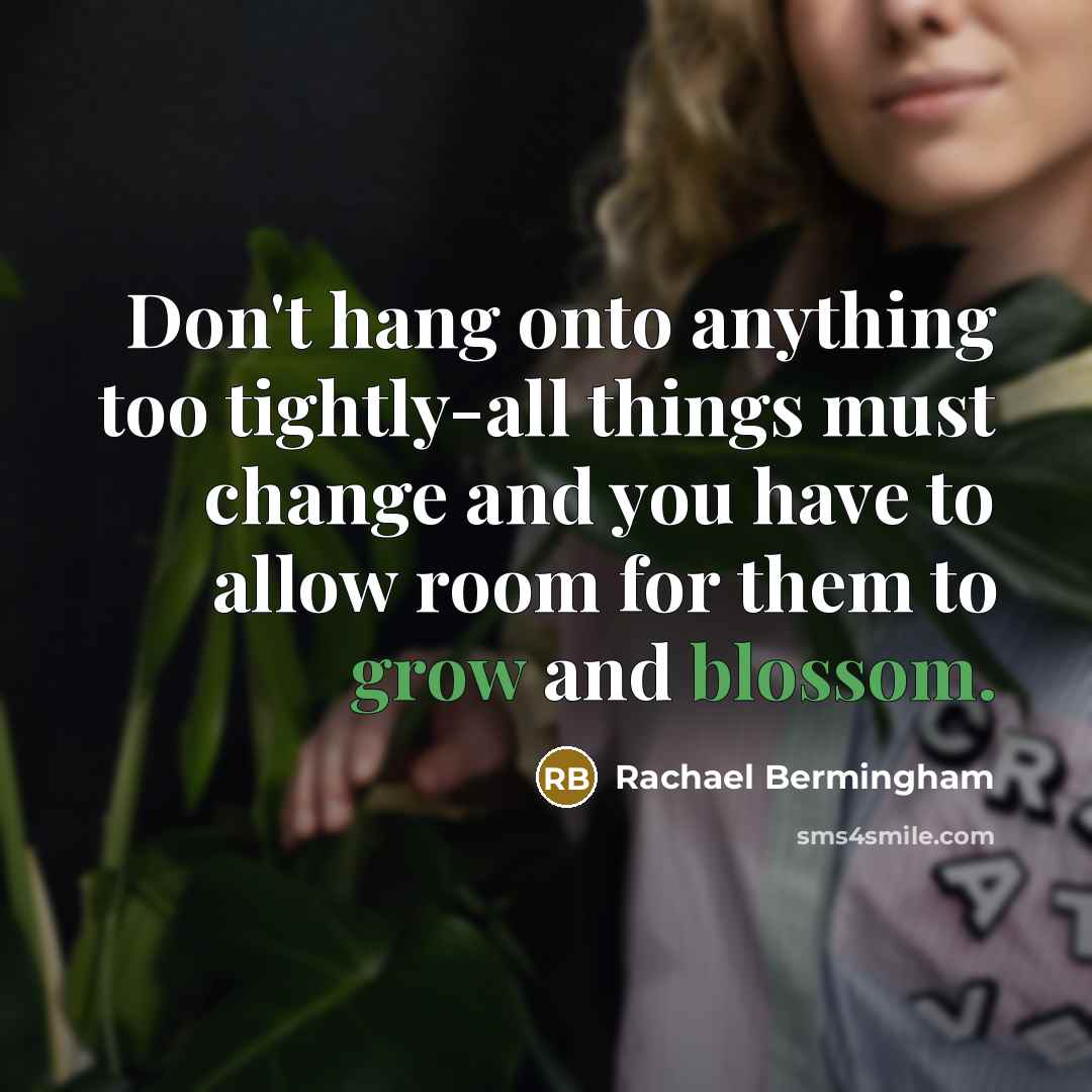 “Don't hang onto anything too tightly-all things must change and you have to allow room for them to grow and blossom.” quote by Rachael Bermingham