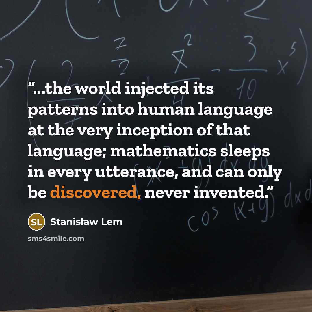 “...the world injected its patterns into human language at the very inception of that language; mathematics sleeps in every utterance, and can only be discovered, never invented.” quote by Stanisław Lem