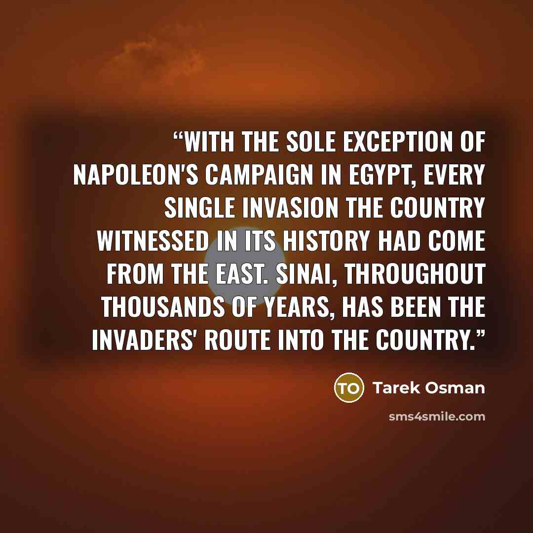 “With the sole exception of Napoleon's campaign in Egypt, every single invasion the country witnessed in its history had come from the East. Sinai, throughout thousands of years, has been the invaders' route into the country.” quote by Tarek Osman