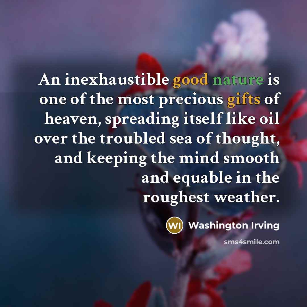 “An inexhaustible good nature is one of the most precious gifts of heaven, spreading itself like oil over the troubled sea of thought, and keeping the mind smooth and equable in the roughest weather.” quote by Washington Irving
