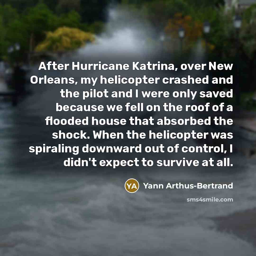 “After Hurricane Katrina, over New Orleans, my helicopter crashed and the pilot and I were only saved because we fell on the roof of a flooded house that absorbed the shock. When the helicopter was spiraling downward out of control, I didn't expect to survive at all.” quote by Yann Arthus-Bertrand
