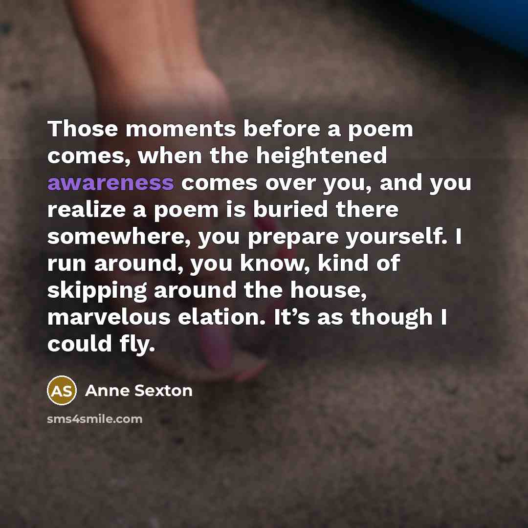 “Those moments before a poem comes, when the heightened awareness…” quote by Anne Sexton