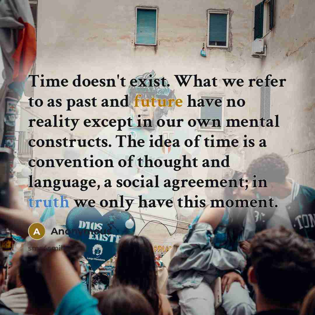 “Time doesn't exist. What we refer to as past and future have no reality except in our own mental constructs. The idea of time is a convention of thought and language, a social agreement; in truth we only have this moment.” quote by Anonymous
