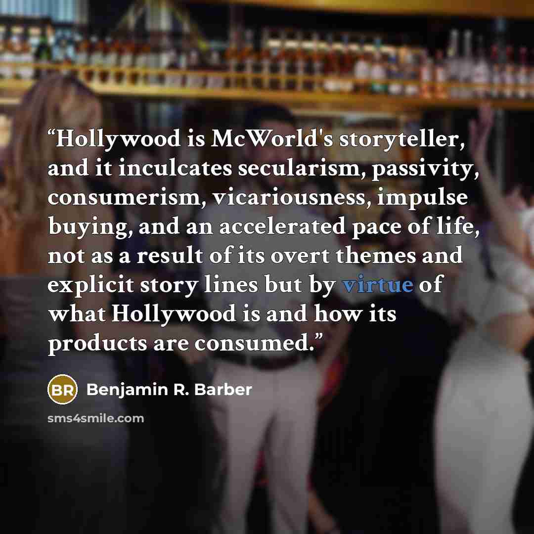 “Hollywood is McWorld's storyteller, and it inculcates secularism, passivity, consumerism, vicariousness, impulse buying, and an accelerated pace of life, not as a result of its overt themes and explicit story lines but by virtue of what Hollywood is and how its products are consumed.” quote by Benjamin R. Barber