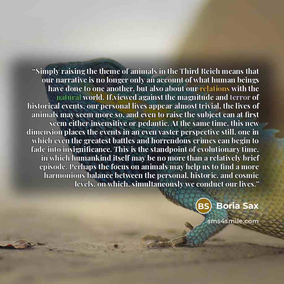 “Simply raising the theme of animals in the Third Reich means that our narrative is no longer only an account of what human beings have done to one another, but also about our relations with the natural world. If,viewed against the magnitude and terror of historical events, our personal lives…” quote by Boria Sax