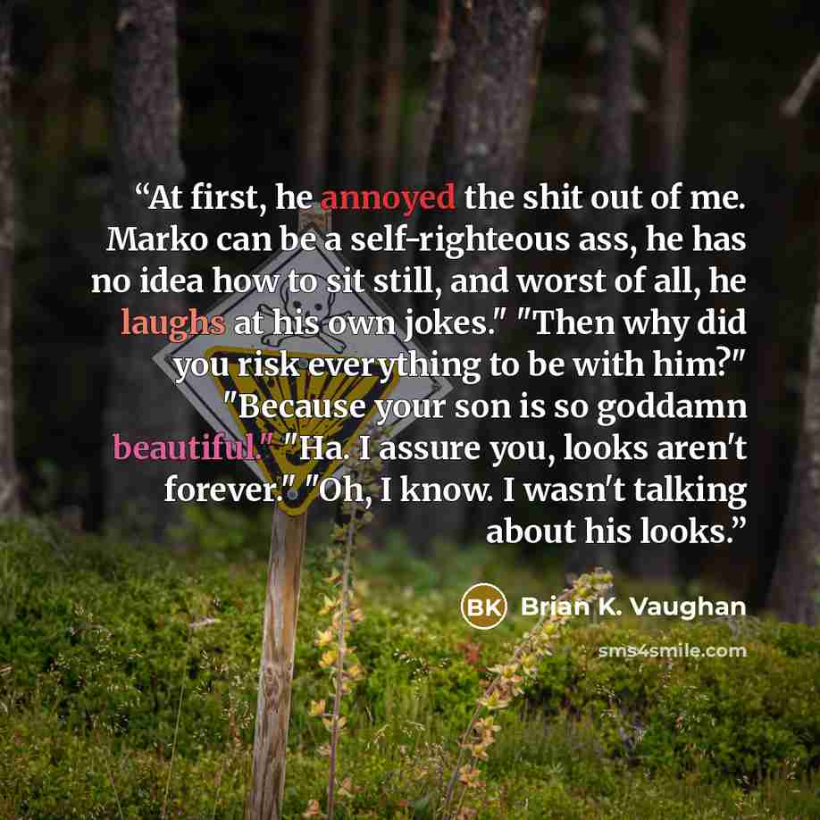 “At first, he annoyed the shit out of me. Marko can be a self-righteous ass, he has no idea how to sit still, and worst of all, he laughs at his own jokes." "Then why did you risk everything to be with him?" "Because your son is so goddamn beautiful." "Ha. I assure you, looks aren't forever." "Oh…” quote by Brian K. Vaughan