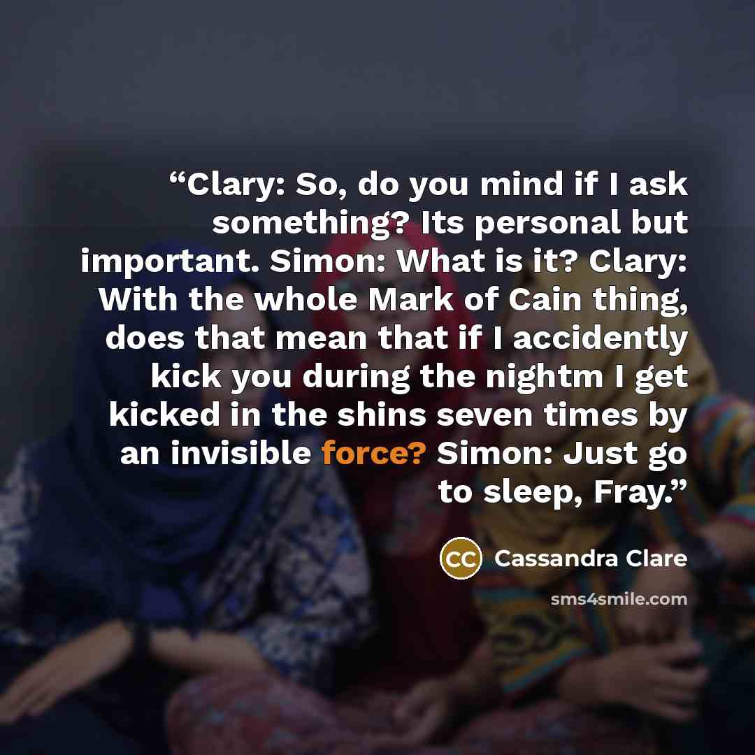 “Clary: So, do you mind if I ask something? Its personal but important. Simon: What is it? Clary: With the whole Mark of Cain thing, does that mean that if I accidently kick you during the nightm I get kicked in the shins seven times by an invisible force? Simon: Just go to sleep, Fray.” quote by Cassandra Clare