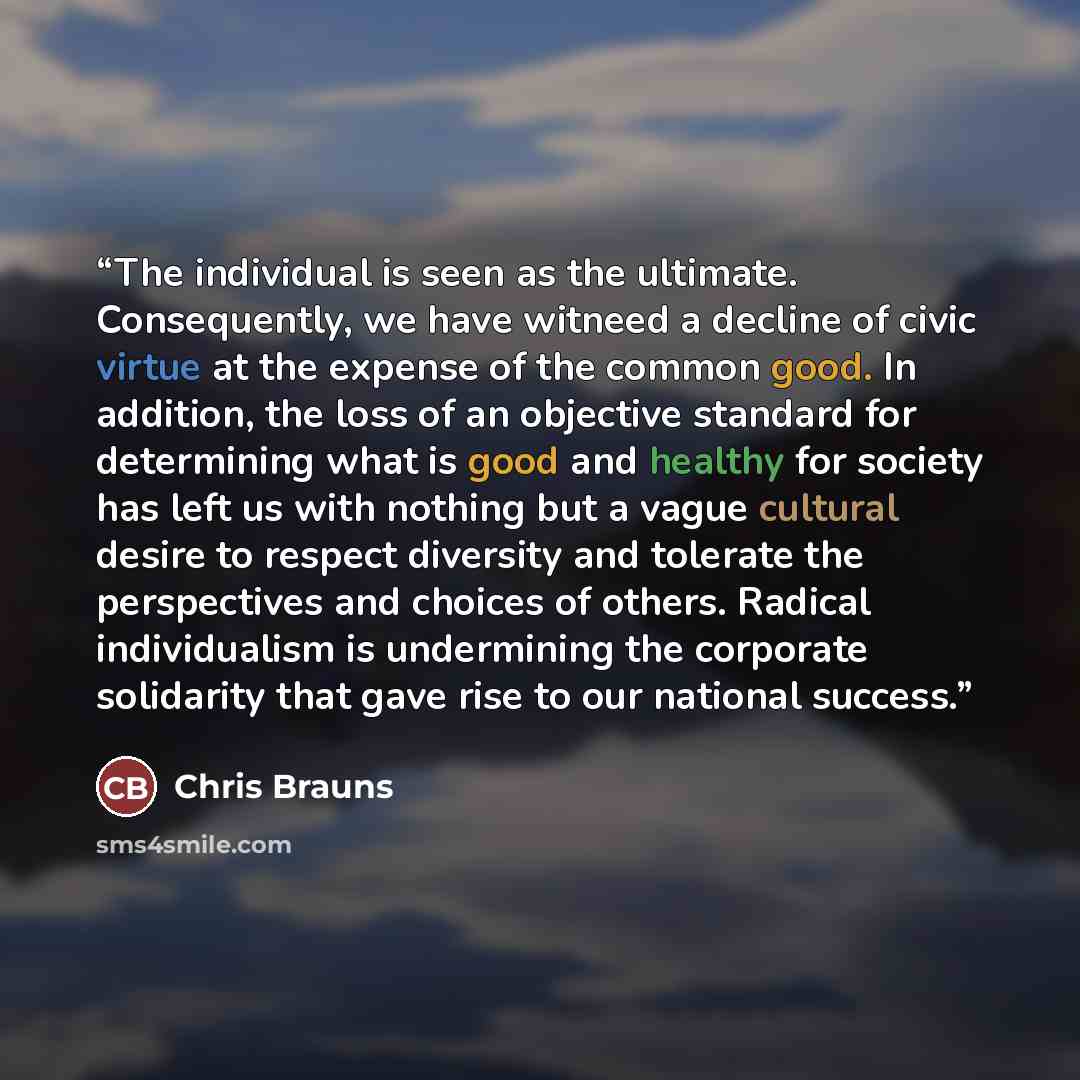 “The individual is seen as the ultimate. Consequently, we have witneed a decline of civic virtue at the expense of the common good. In addition, the loss of an objective standard for determining what is good and healthy for society has left us with nothing but a vague cultural desire to respect…” quote by Chris Brauns