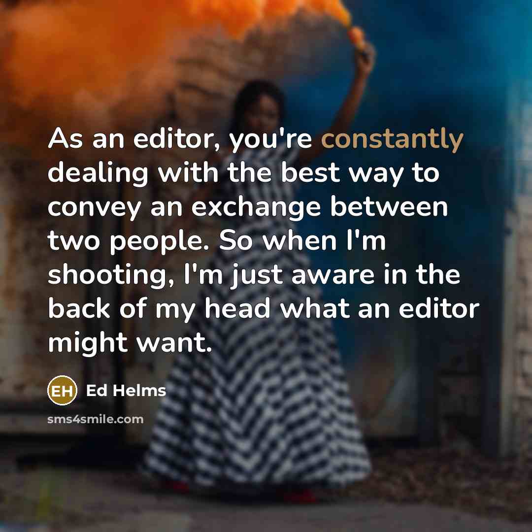 “As an editor, you're constantly dealing with the best way to convey an exchange between two people. So when I'm shooting, I'm just aware in the back of my head what an editor might want.” quote by Ed Helms