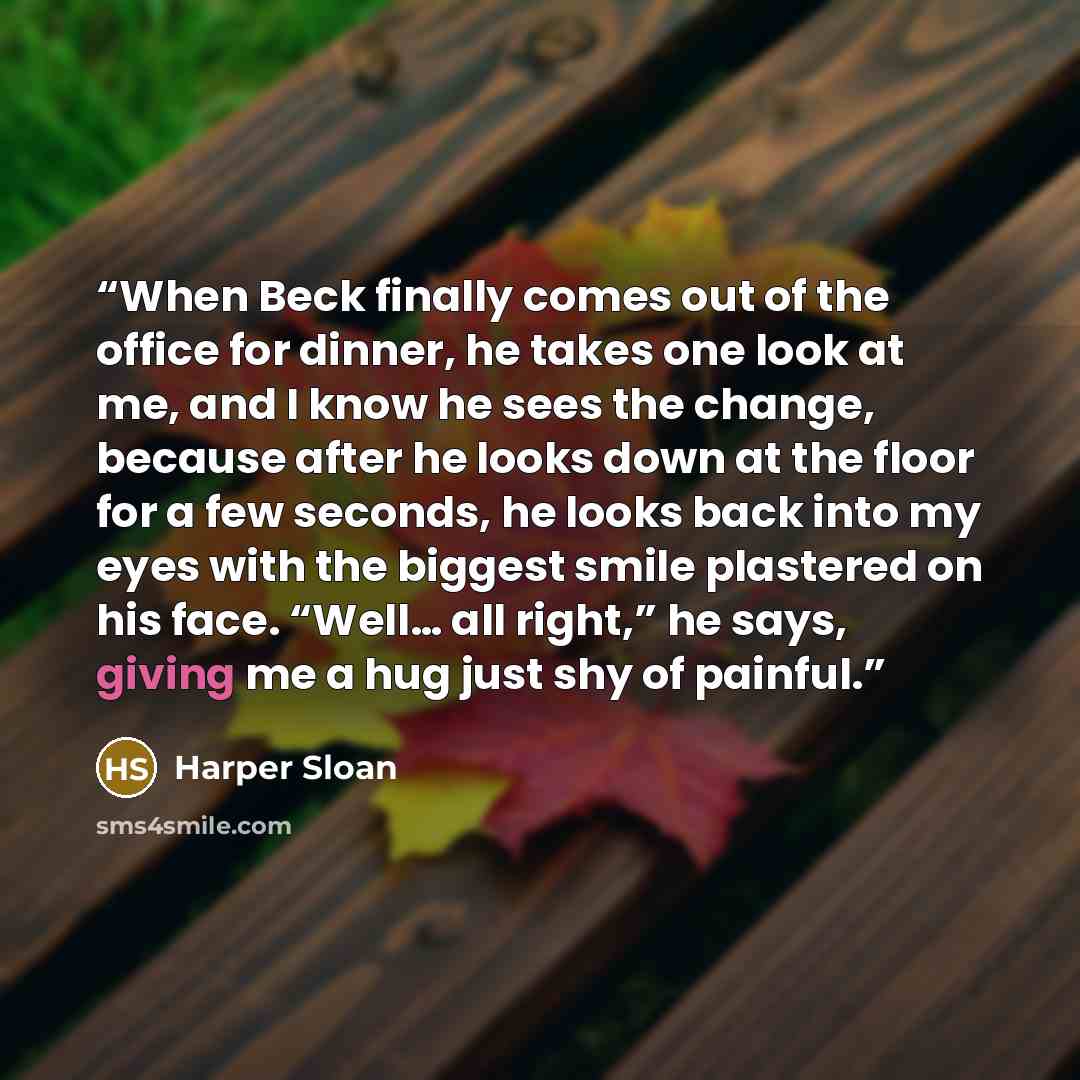 “When Beck finally comes out of the office for dinner, he takes one look at me, and I know he sees the change, because after he looks down at the floor for a few seconds, he looks back into my eyes with the biggest smile plastered on his face. “Well… all right,” he says, giving me a hug just shy of…” quote by Harper Sloan