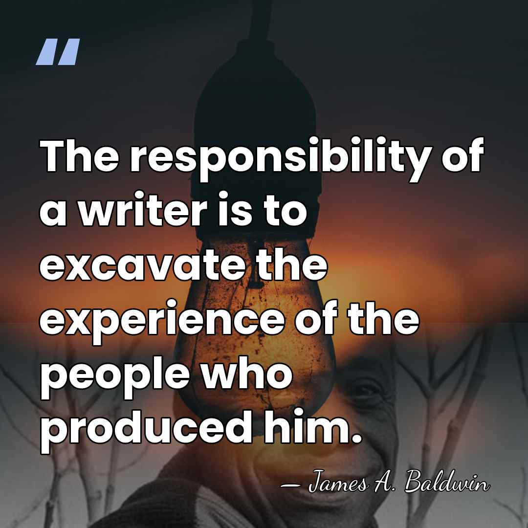 The responsibility of a writer is to excavate the experience of the&hellip; - James A. Baldwin