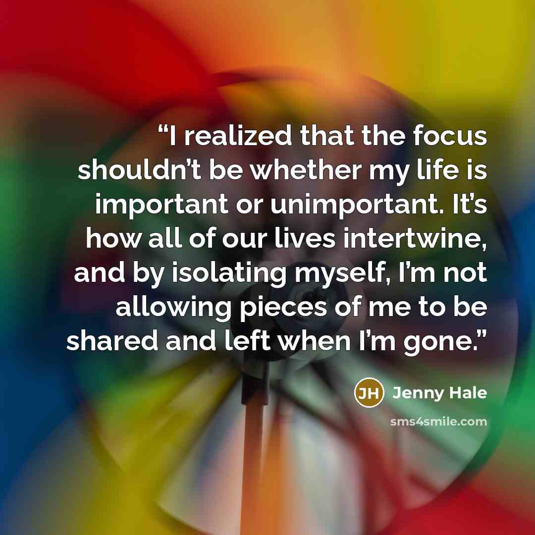 “I realized that the focus shouldn’t be whether my life is important or unimportant. It’s how all of our lives intertwine, and by isolating myself, I’m not allowing pieces of me to be shared and left when I’m gone.” quote by Jenny Hale
