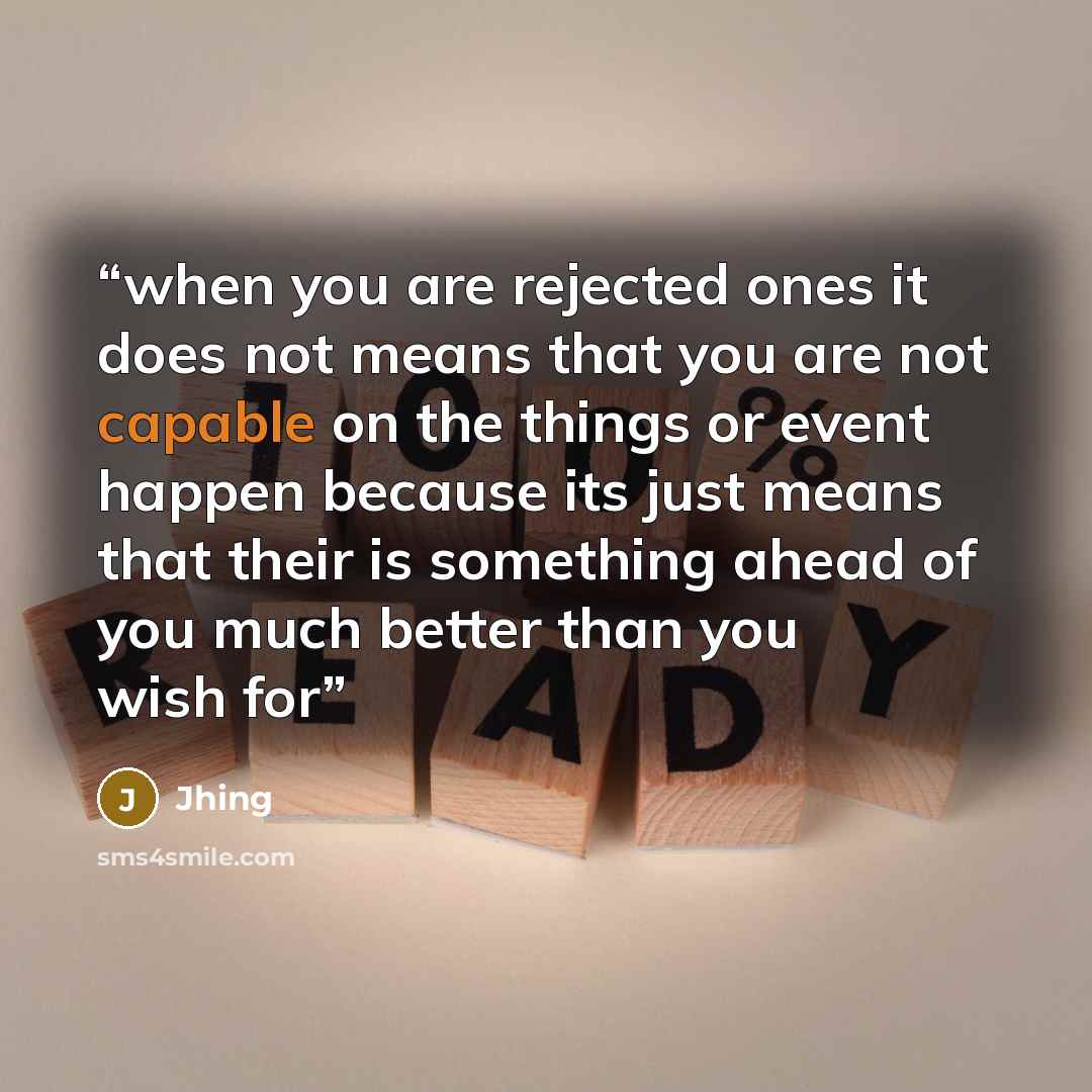 “when you are rejected ones it does not means that you are not capable on the things or event happen because its just means that their is something ahead of you much better than you wish for” quote by Jhing