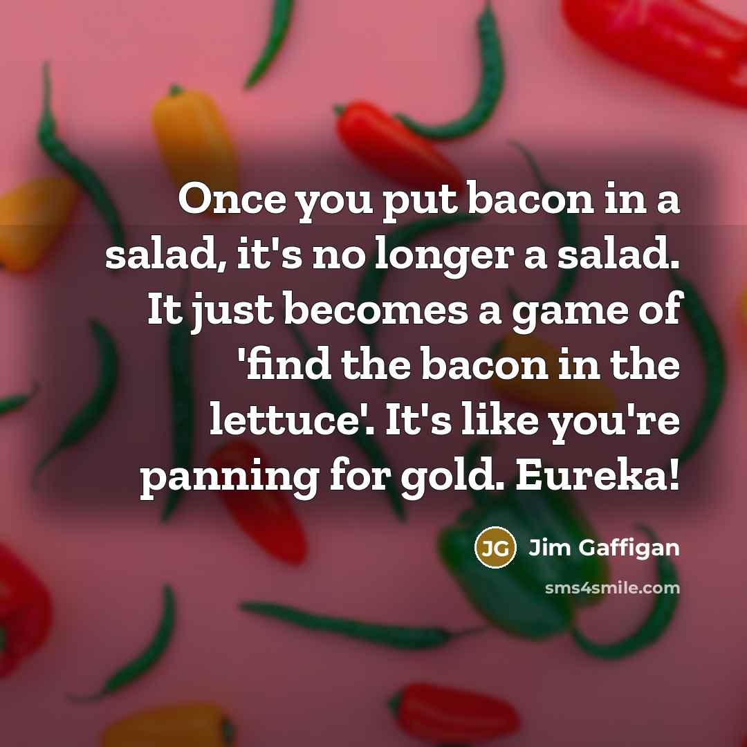 “Once you put bacon in a salad, it's no longer a salad. It just becomes a game of 'find the bacon in the lettuce'. It's like you're panning for gold. Eureka!” quote by Jim Gaffigan