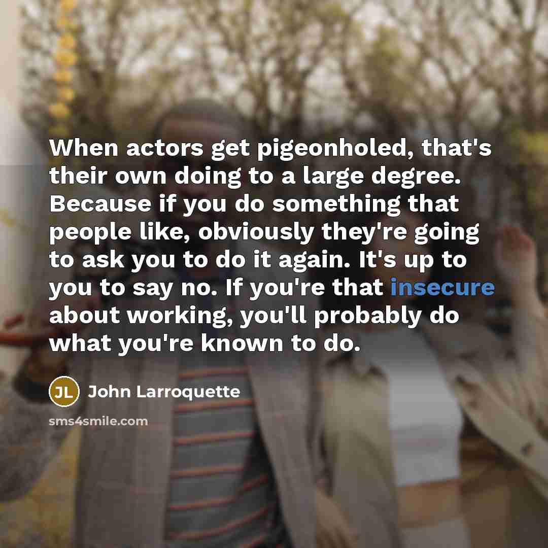 “When actors get pigeonholed, that's their own doing to a large degree. Because if you do something that people like, obviously they're going to ask you to do it again. It's up to you to say no. If you're that insecure about working, you'll probably do what you're known to do.” quote by John Larroquette