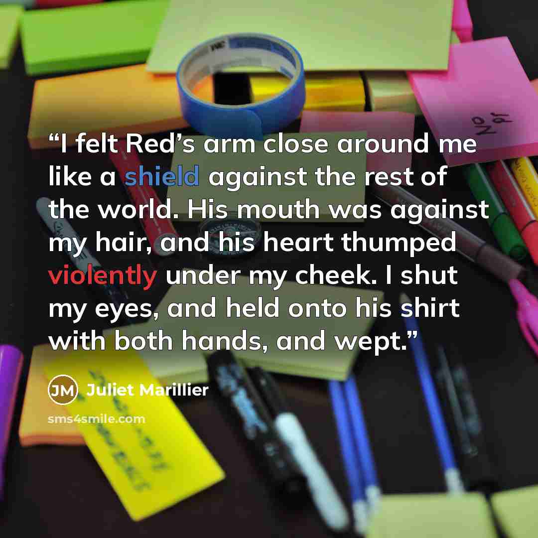 “I felt Red’s arm close around me like a shield against the rest of the world. His mouth was against my hair, and his heart thumped violently under my cheek. I shut my eyes, and held onto his shirt with both hands, and wept.” quote by Juliet Marillier