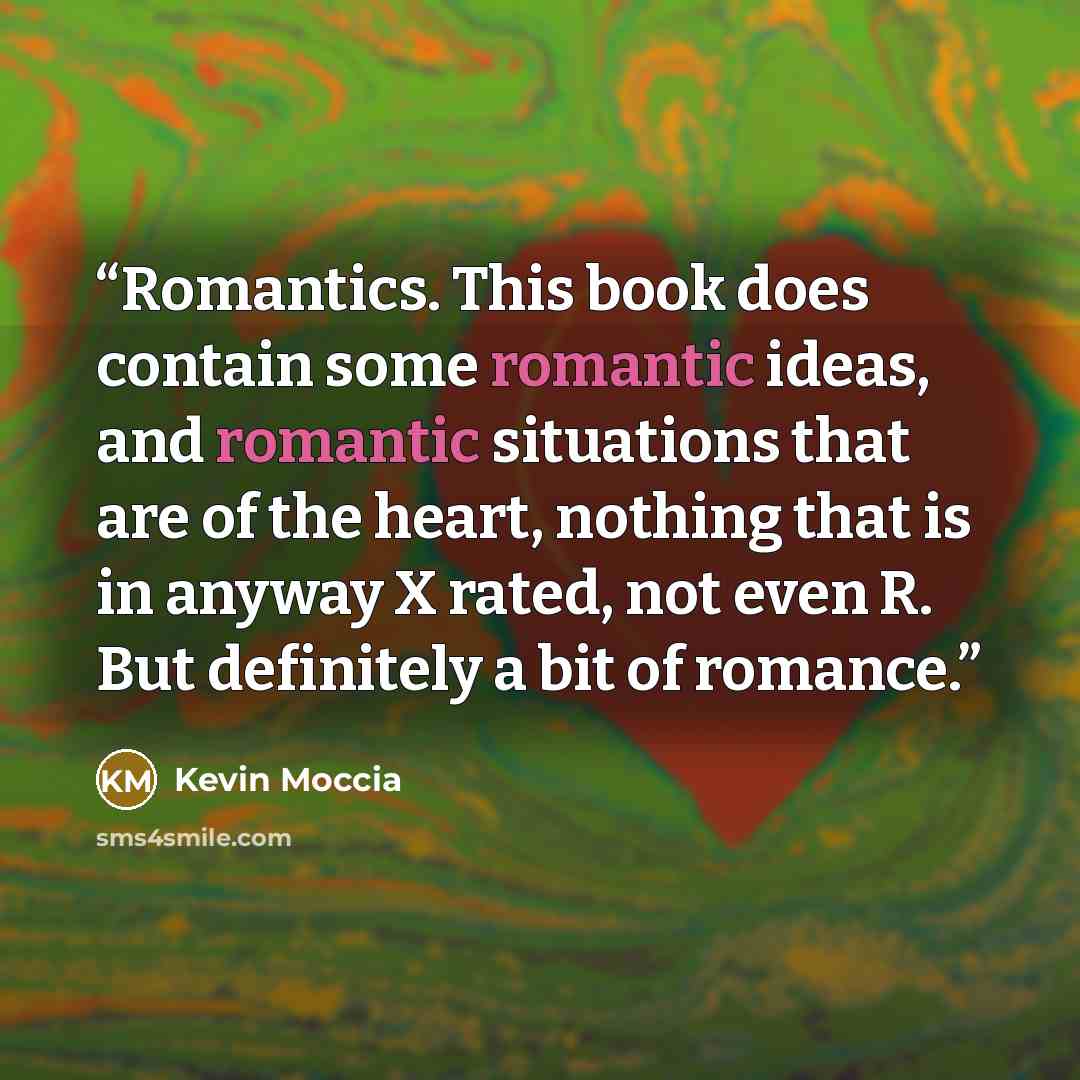 “Romantics. This book does contain some romantic ideas, and romantic situations that are of the heart, nothing that is in anyway X rated, not even R. But definitely a bit of romance.” quote by Kevin Moccia