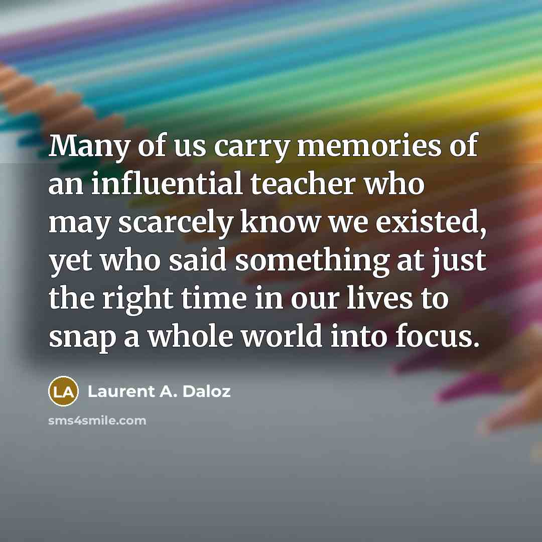 “Many of us carry memories of an influential teacher who may scarcely know we existed, yet who said something at just the right time in our lives to snap a whole world into focus.” quote by Laurent A. Daloz
