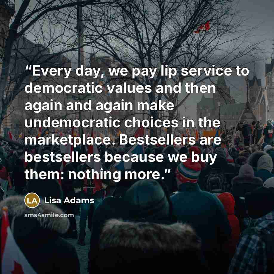 “Every day, we pay lip service to democratic values and then again and again make undemocratic choices in the marketplace. Bestsellers are bestsellers because we buy them: nothing more.” quote by Lisa Adams