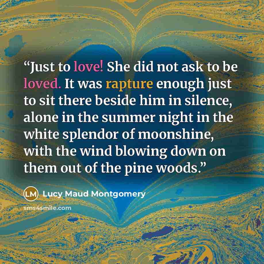 “Just to love! She did not ask to be loved. It was rapture enough just to sit there beside him in silence, alone in the summer night in the white splendor of moonshine, with the wind blowing down on them out of the pine woods.” quote by Lucy Maud Montgomery