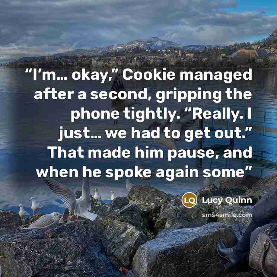 “I’m… okay,” Cookie managed after a second, gripping the phone tightly. “Really. I just… we had to get out.” That made him pause, and when he spoke again some” quote by Lucy Quinn