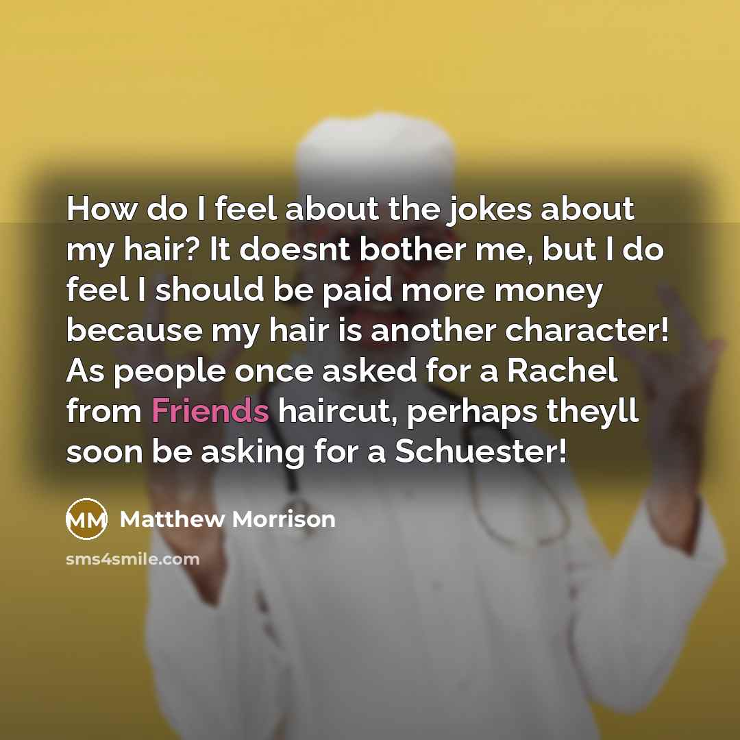 “How do I feel about the jokes about my hair? It doesnt bother me, but I do feel I should be paid more money because my hair is another character! As people once asked for a Rachel from Friends haircut, perhaps theyll soon be asking for a Schuester!” quote by Matthew Morrison