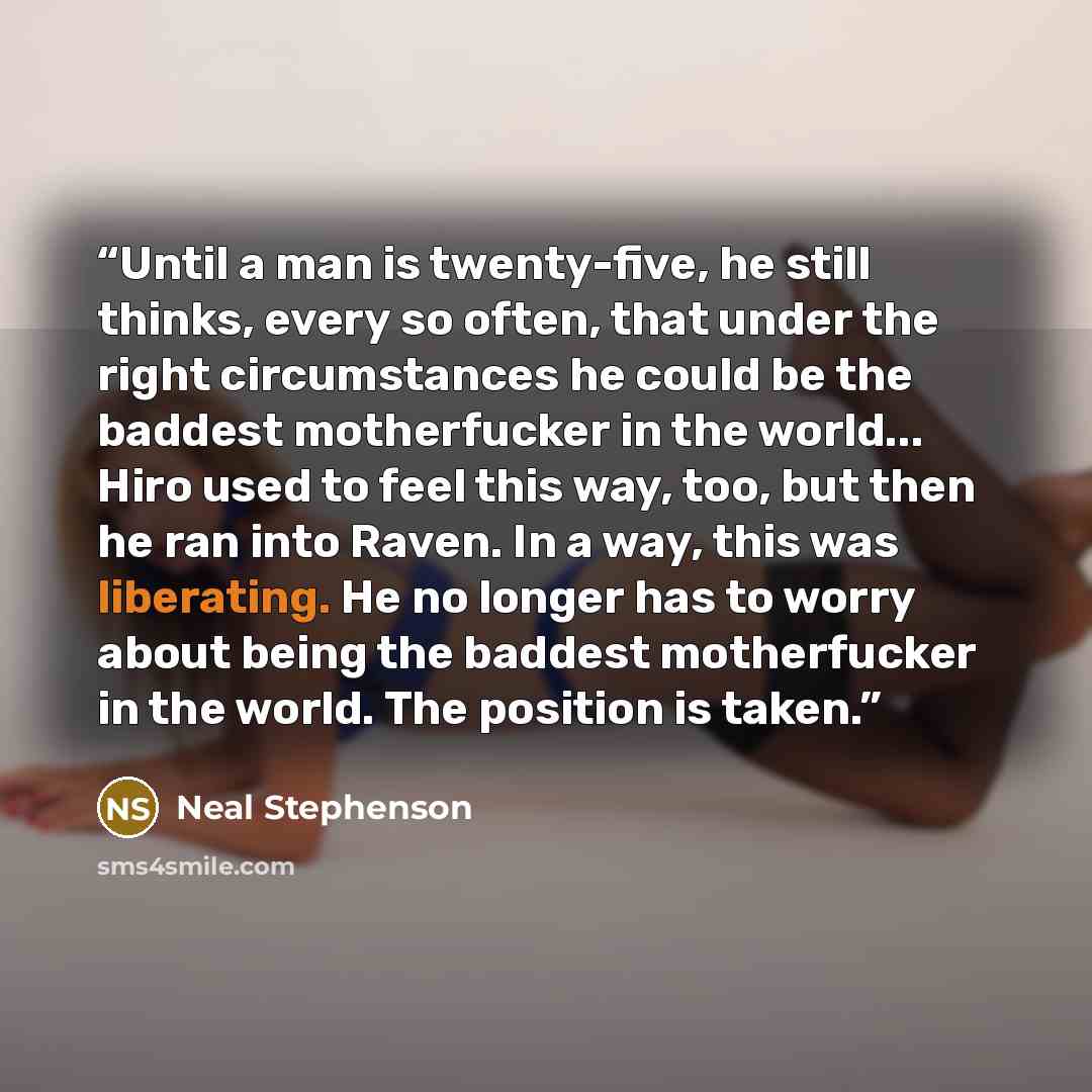 “Until a man is twenty-five, he still thinks, every so often, that under the right circumstances he could be the baddest motherfucker in the world... Hiro used to feel this way, too, but then he ran into Raven. In a way, this was liberating. He no longer has to worry about being the baddest…” quote by Neal Stephenson