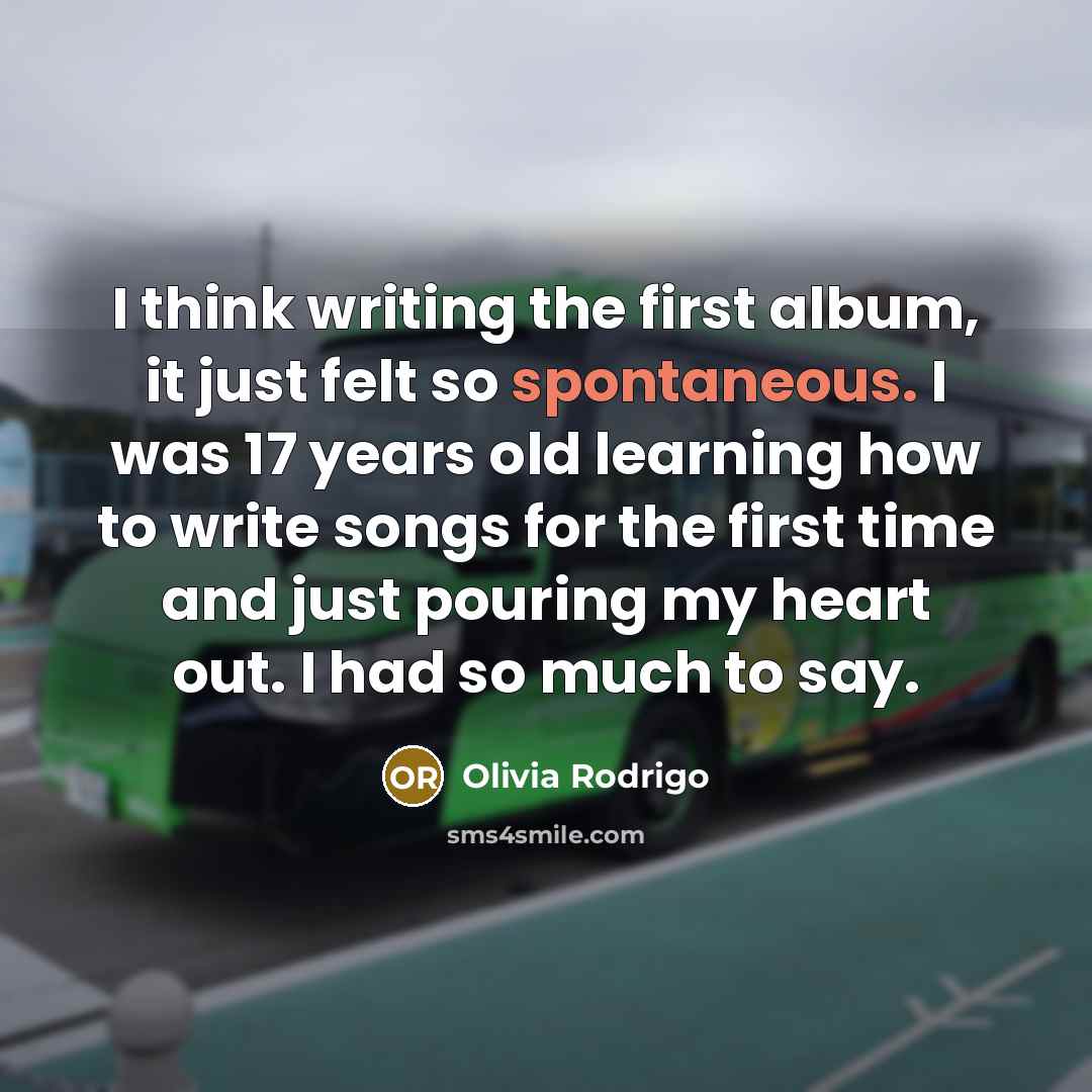 “I think writing the first album, it just felt so spontaneous. I was 17 years old learning how to write songs for the first time and just pouring my heart out. I had so much to say.” quote by Olivia Rodrigo