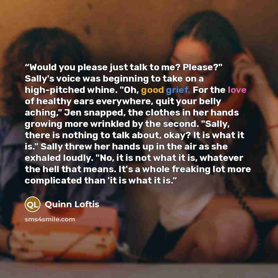 “Would you please just talk to me? Please?" Sally's voice was beginning to take on a high-pitched whine. "Oh, good grief. For the love of healthy ears everywhere, quit your belly aching," Jen snapped, the clothes in her hands growing more wrinkled by the second. "Sally, there is nothing to talk…” quote by Quinn Loftis