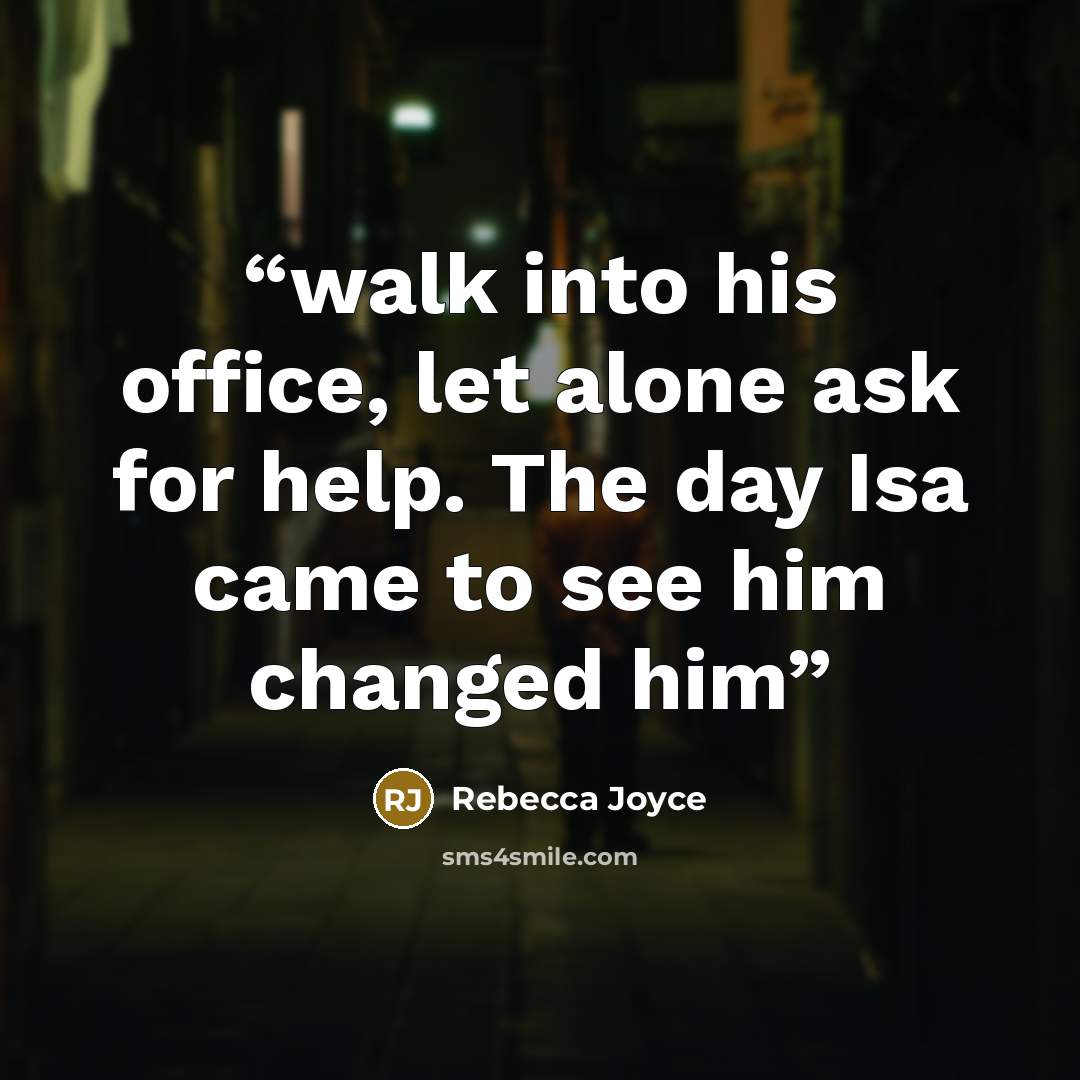 “walk into his office, let alone ask for help. The day Isa came to see him changed him” quote by Rebecca Joyce