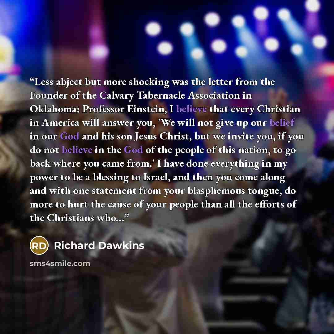 “Less abject but more shocking was the letter from the Founder of the Calvary Tabernacle Association in Oklahoma: Professor Einstein, I believe that every Christian in America will answer you, 'We will not give up our belief in our God and his son Jesus Christ, but we invite you, if you do not…” quote by Richard Dawkins