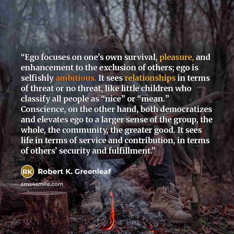 “Ego focuses on one’s own survival, pleasure, and enhancement to the exclusion of others; ego is selfishly ambitious. It sees relationships in terms of threat or no threat, like little children who classify all people as “nice” or “mean.” Conscience, on the other hand, both democratizes and…” quote by Robert K. Greenleaf