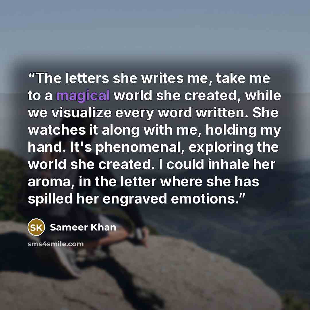 “The letters she writes me, take me to a magical world she created, while we visualize every word written. She watches it along with me, holding my hand. It's phenomenal, exploring the world she created. I could inhale her aroma, in the letter where she has spilled her engraved emotions.” quote by Sameer Khan