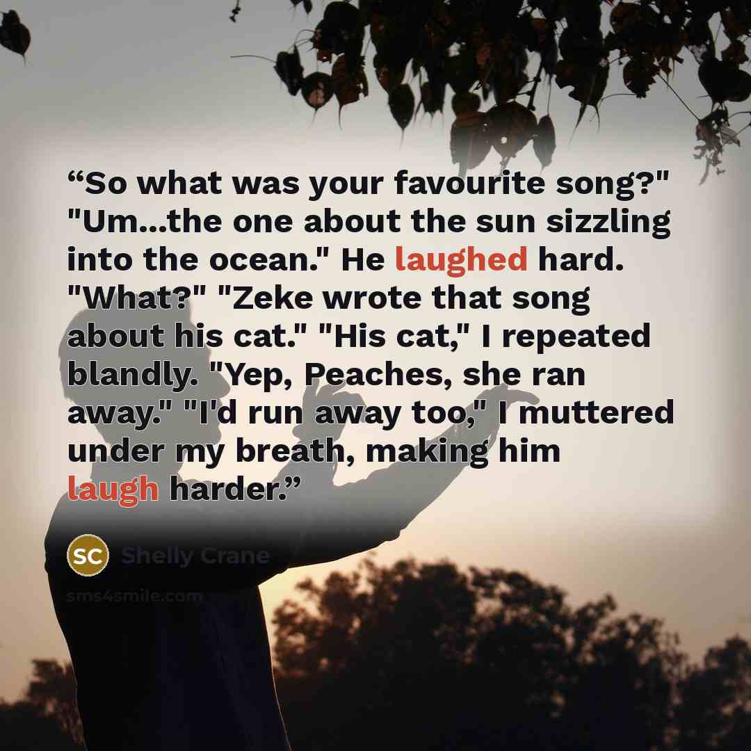 “So what was your favourite song?" "Um...the one about the sun sizzling into the ocean." He laughed hard. "What?" "Zeke wrote that song about his cat." "His cat," I repeated blandly. "Yep, Peaches, she ran away." "I'd run away too," I muttered under my breath, making him laugh harder.” quote by Shelly Crane